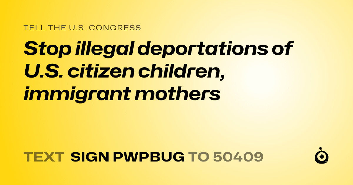 A shareable card that reads "tell the U.S. Congress: Stop illegal deportations of U.S. citizen children, immigrant mothers" followed by "text sign PWPBUG to 50409"