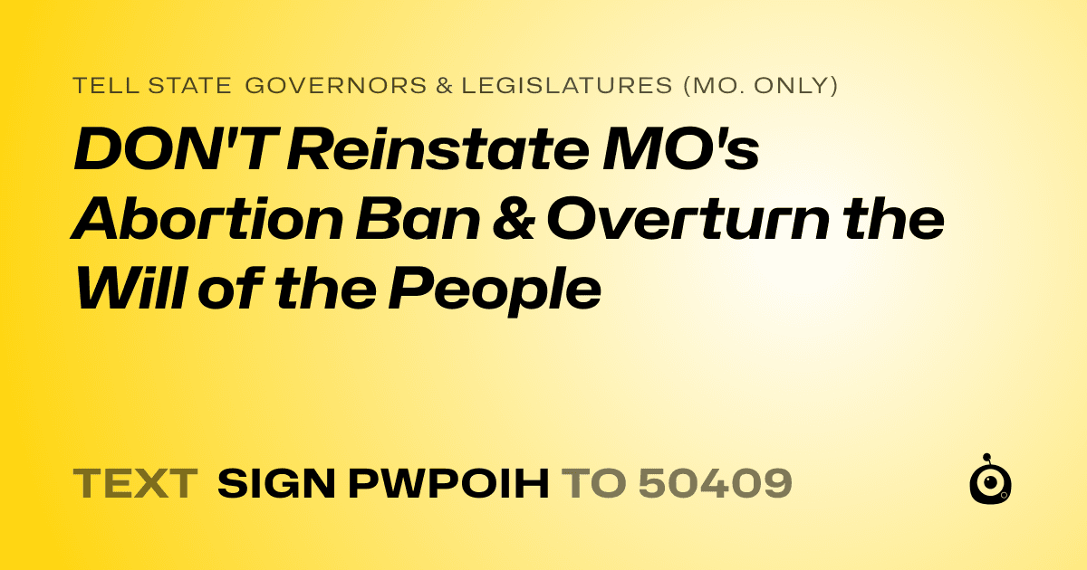 A shareable card that reads "tell State Governors & Legislatures (Mo. only): DON'T Reinstate MO's Abortion Ban & Overturn the Will of the People" followed by "text sign PWPOIH to 50409"