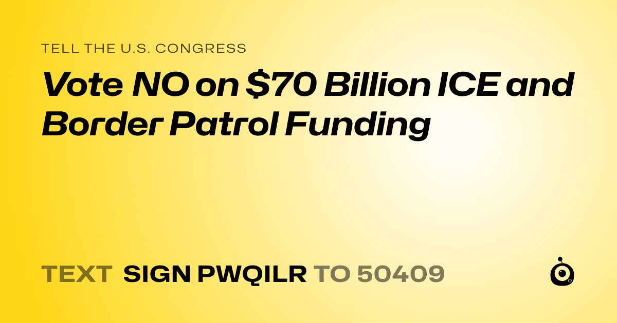 A shareable card that reads "tell the U.S. Congress: Vote NO on $70 Billion ICE and Border Patrol Funding" followed by "text sign PWQILR to 50409"