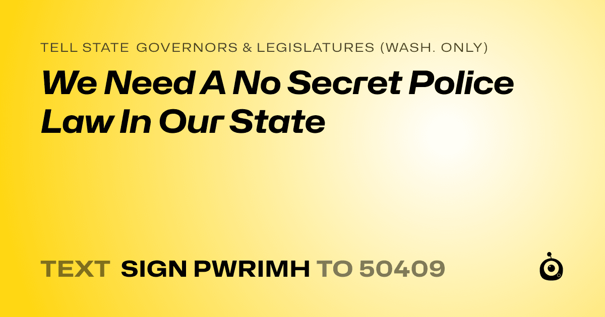 A shareable card that reads "tell State Governors & Legislatures (Wash. only): We Need A No Secret Police Law In Our State" followed by "text sign PWRIMH to 50409"