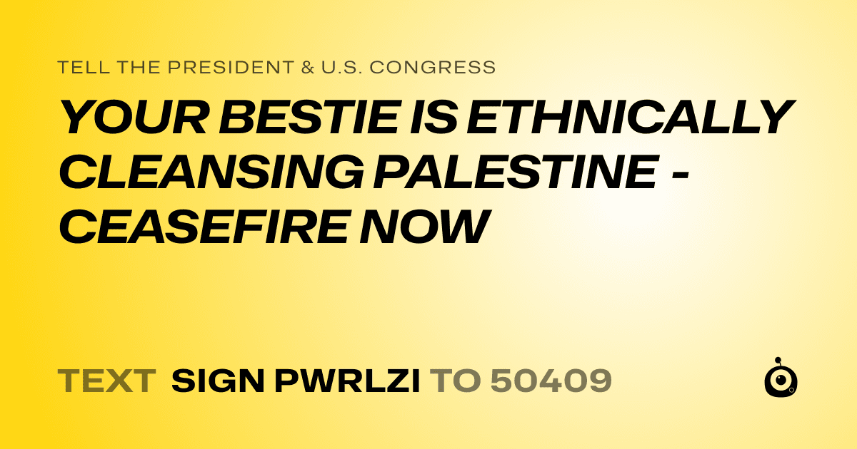 A shareable card that reads "tell the President & U.S. Congress: YOUR BESTIE IS ETHNICALLY CLEANSING PALESTINE - CEASEFIRE NOW" followed by "text sign PWRLZI to 50409"