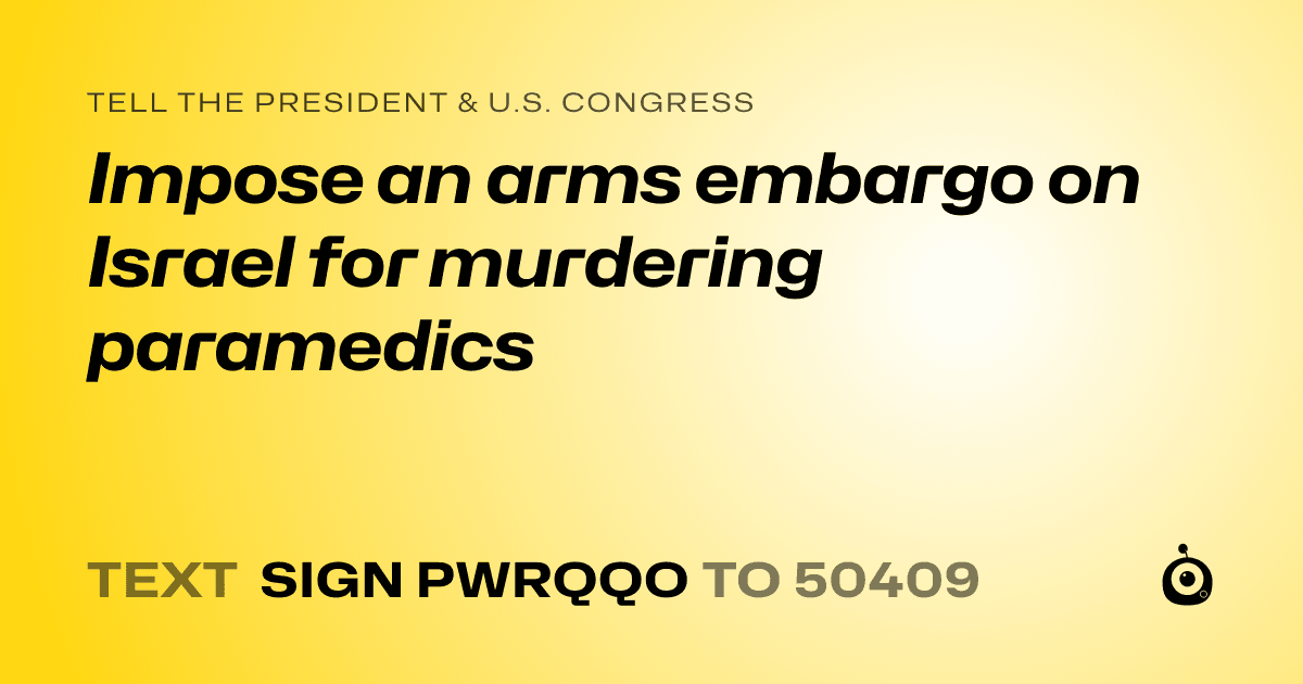 A shareable card that reads "tell the President & U.S. Congress: Impose an arms embargo on Israel for murdering paramedics" followed by "text sign PWRQQO to 50409"