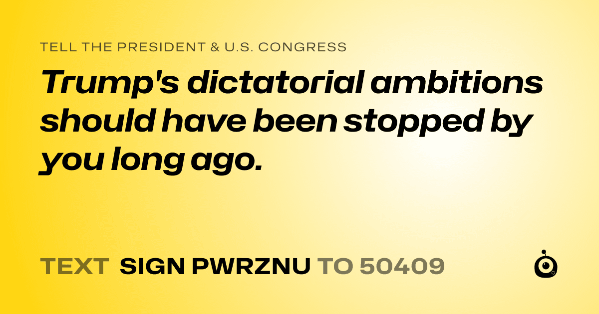 A shareable card that reads "tell the President & U.S. Congress: Trump's dictatorial ambitions should have been stopped by you long ago." followed by "text sign PWRZNU to 50409"