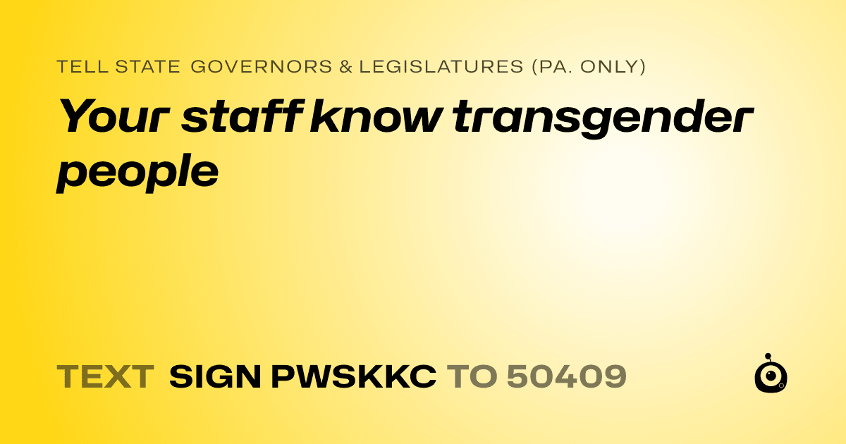 A shareable card that reads "tell State Governors & Legislatures (Pa. only): Your staff know transgender people" followed by "text sign PWSKKC to 50409"