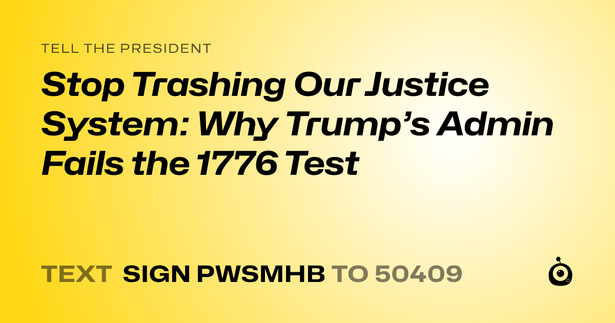 A shareable card that reads "tell the President: Stop Trashing Our Justice System: Why Trump’s Admin Fails the 1776 Test" followed by "text sign PWSMHB to 50409"