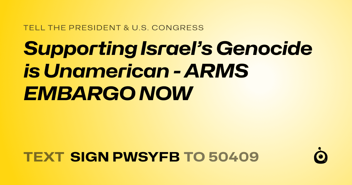 A shareable card that reads "tell the President & U.S. Congress: Supporting Israel’s Genocide is Unamerican - ARMS EMBARGO NOW" followed by "text sign PWSYFB to 50409"
