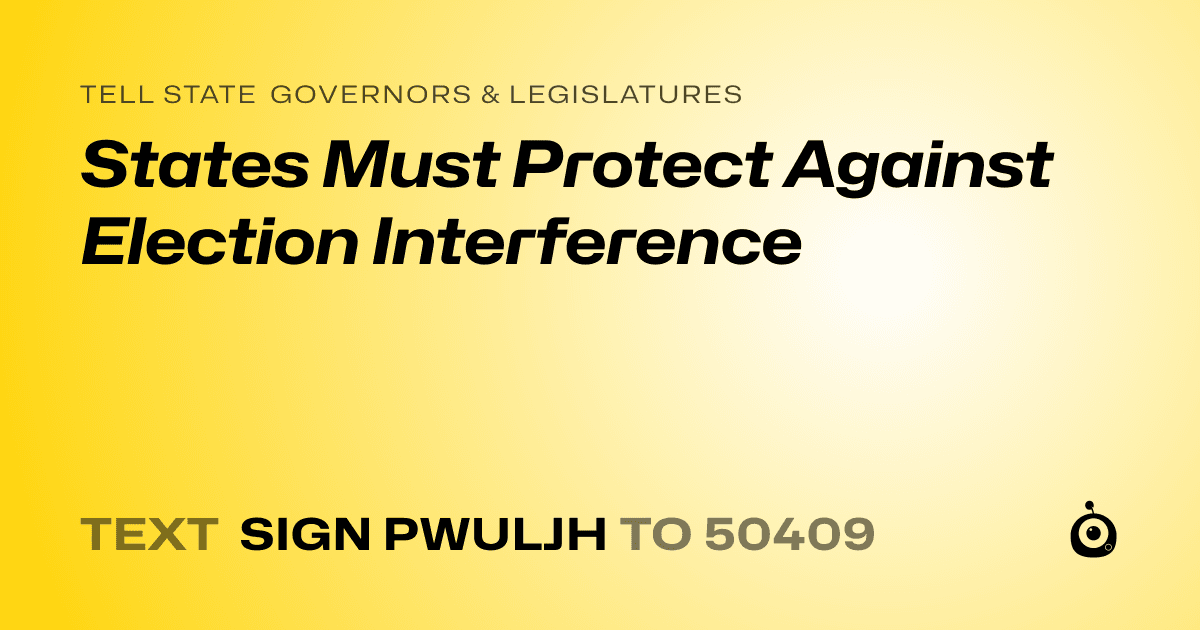A shareable card that reads "tell State Governors & Legislatures: States Must Protect Against Election Interference" followed by "text sign PWULJH to 50409"