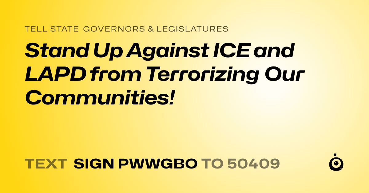 A shareable card that reads "tell State Governors & Legislatures: Stand Up Against ICE and LAPD from Terrorizing Our Communities!" followed by "text sign PWWGBO to 50409"