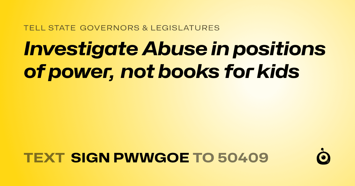 A shareable card that reads "tell State Governors & Legislatures: Investigate Abuse in positions of power, not books for kids" followed by "text sign PWWGOE to 50409"