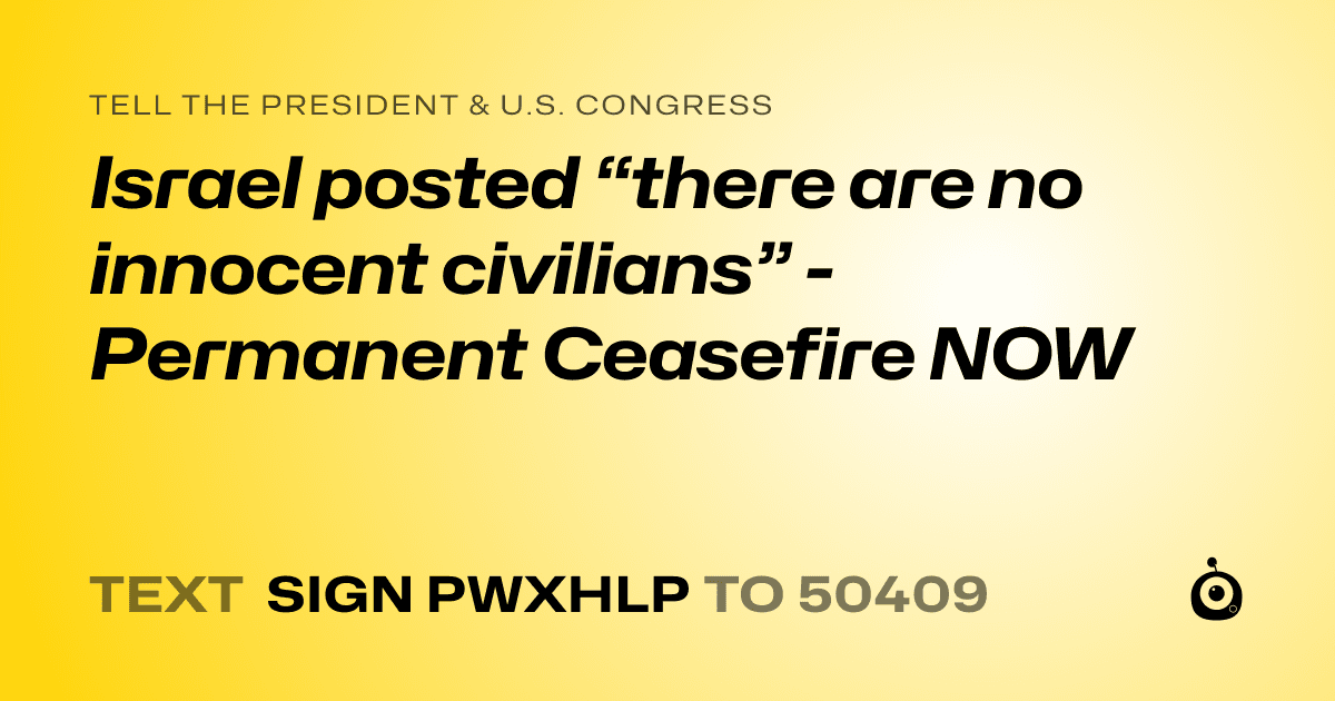 A shareable card that reads "tell the President & U.S. Congress: Israel posted “there are no innocent civilians” - Permanent Ceasefire NOW" followed by "text sign PWXHLP to 50409"