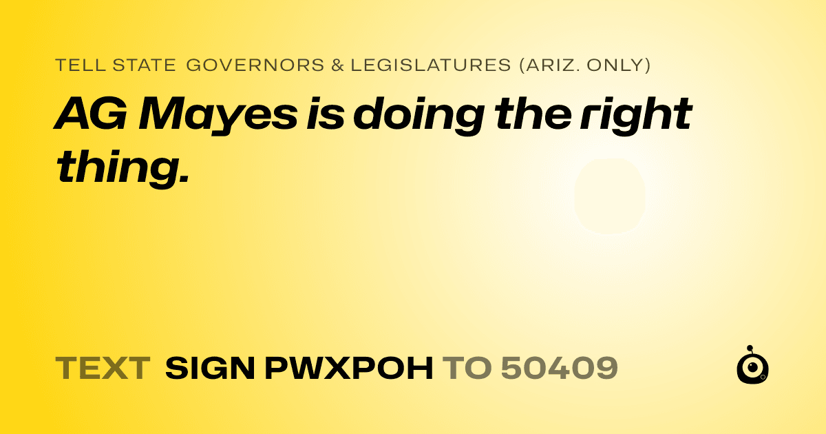 A shareable card that reads "tell State Governors & Legislatures (Ariz. only): AG Mayes is doing the right thing." followed by "text sign PWXPOH to 50409"
