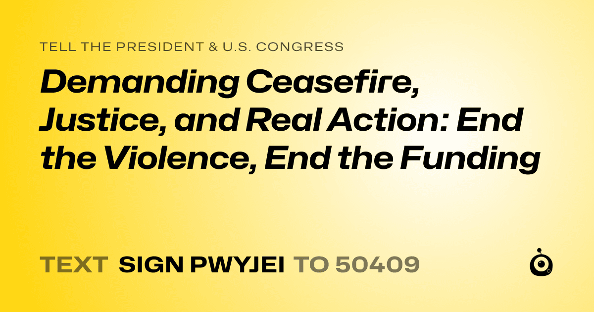 A shareable card that reads "tell the President & U.S. Congress: Demanding Ceasefire, Justice, and Real Action: End the Violence, End the Funding" followed by "text sign PWYJEI to 50409"
