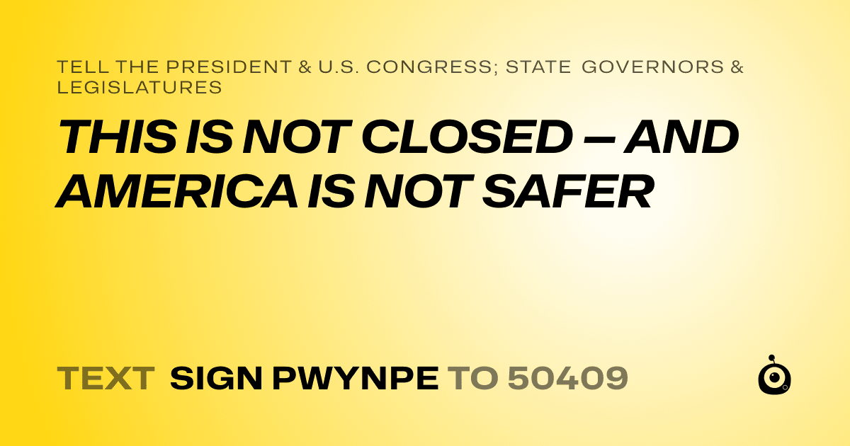 A shareable card that reads "tell the President & U.S. Congress; State Governors & Legislatures: THIS IS NOT CLOSED — AND AMERICA IS NOT SAFER" followed by "text sign PWYNPE to 50409"