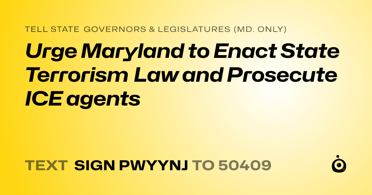 A shareable card that reads "tell State Governors & Legislatures (Md. only): Urge Maryland to Enact State Terrorism Law and Prosecute ICE agents" followed by "text sign PWYYNJ to 50409"