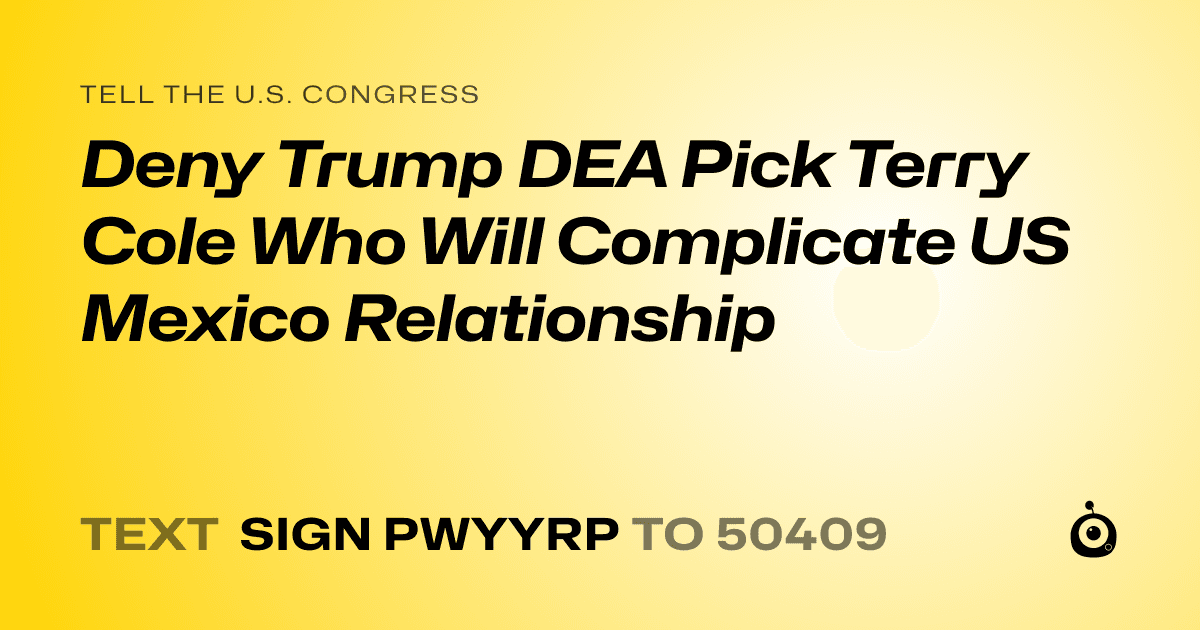 A shareable card that reads "tell the U.S. Congress: Deny Trump DEA Pick Terry Cole Who Will Complicate US Mexico Relationship
" followed by "text sign PWYYRP to 50409"