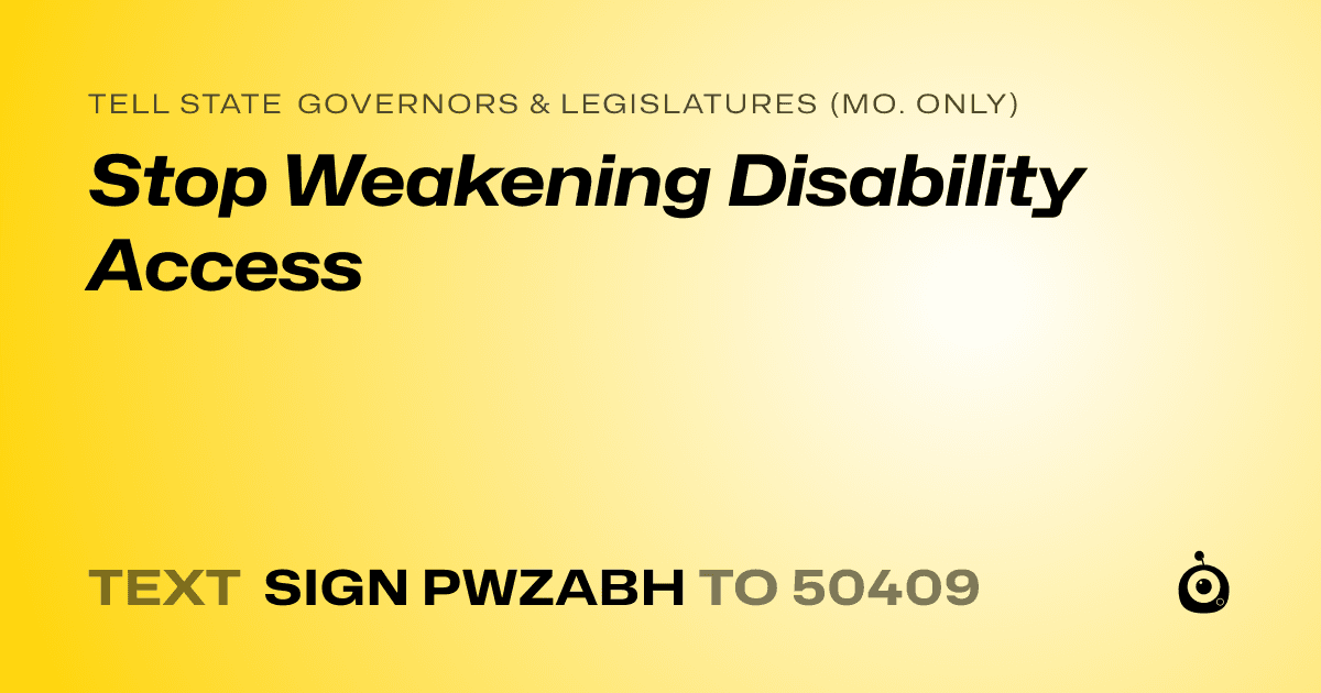 A shareable card that reads "tell State Governors & Legislatures (Mo. only): Stop Weakening Disability Access" followed by "text sign PWZABH to 50409"