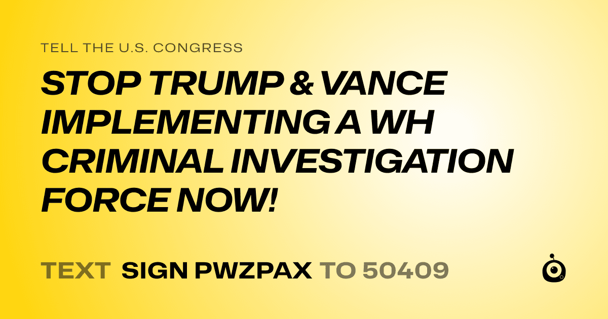 A shareable card that reads "tell the U.S. Congress: STOP TRUMP & VANCE IMPLEMENTING A WH CRIMINAL INVESTIGATION FORCE NOW!" followed by "text sign PWZPAX to 50409"