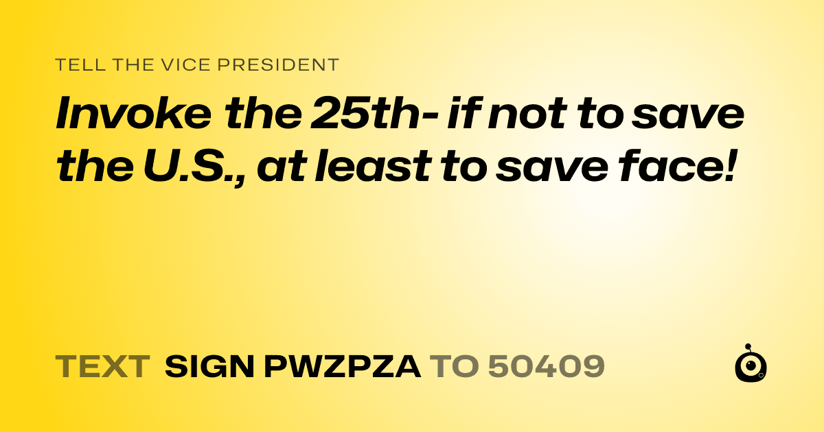 A shareable card that reads "tell the Vice President: Invoke the 25th- if not to save the U.S., at least to save face!" followed by "text sign PWZPZA to 50409"