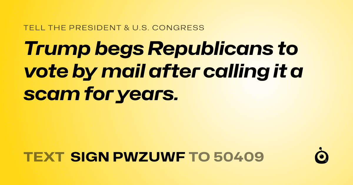 A shareable card that reads "tell the President & U.S. Congress: Trump begs Republicans to vote by mail after calling it a scam for years." followed by "text sign PWZUWF to 50409"