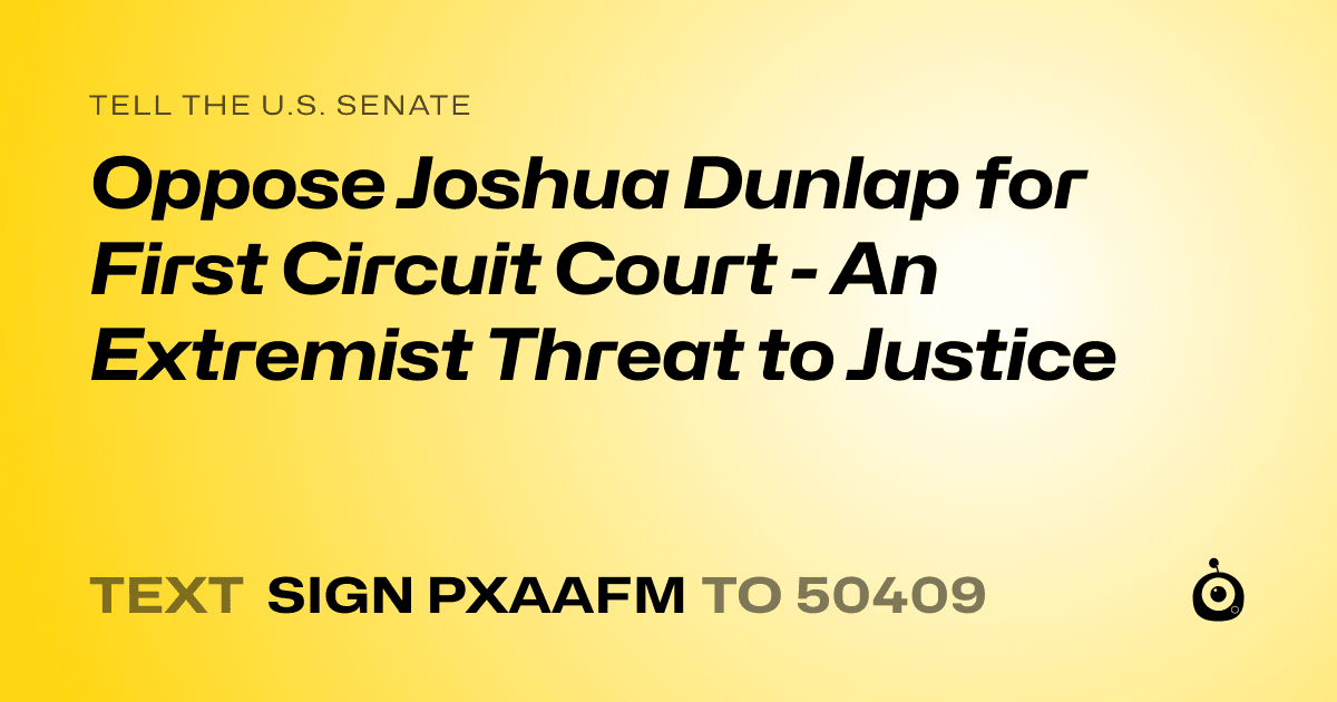 A shareable card that reads "tell the U.S. Senate: Oppose Joshua Dunlap for First Circuit Court - An Extremist Threat to Justice" followed by "text sign PXAAFM to 50409"
