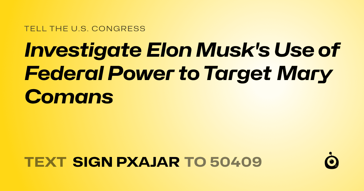 A shareable card that reads "tell the U.S. Congress: Investigate Elon Musk's Use of Federal Power to Target Mary Comans" followed by "text sign PXAJAR to 50409"