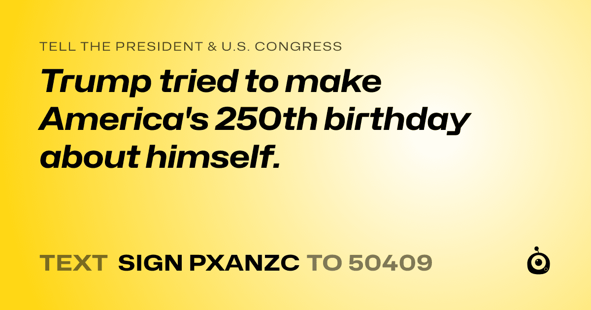A shareable card that reads "tell the President & U.S. Congress: Trump tried to make America's 250th birthday  about himself." followed by "text sign PXANZC to 50409"