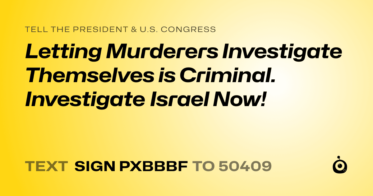 A shareable card that reads "tell the President & U.S. Congress: Letting Murderers Investigate Themselves is Criminal. Investigate Israel Now!" followed by "text sign PXBBBF to 50409"