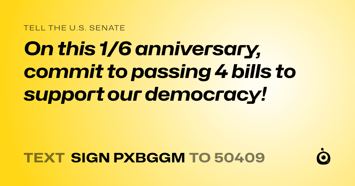 A shareable card that reads "tell the U.S. Senate: On this 1/6 anniversary, commit to passing 4 bills to support our democracy!" followed by "text sign PXBGGM to 50409"