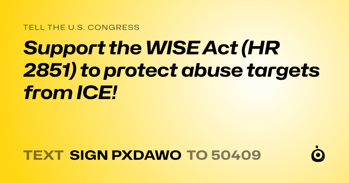 A shareable card that reads "tell the U.S. Congress: Support the WISE Act (HR 2851) to protect abuse targets from ICE!" followed by "text sign PXDAWO to 50409"