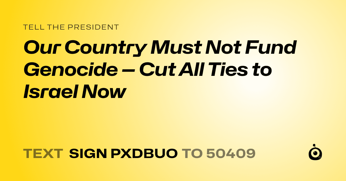 A shareable card that reads "tell the President: Our Country Must Not Fund Genocide — Cut All Ties to Israel Now" followed by "text sign PXDBUO to 50409"