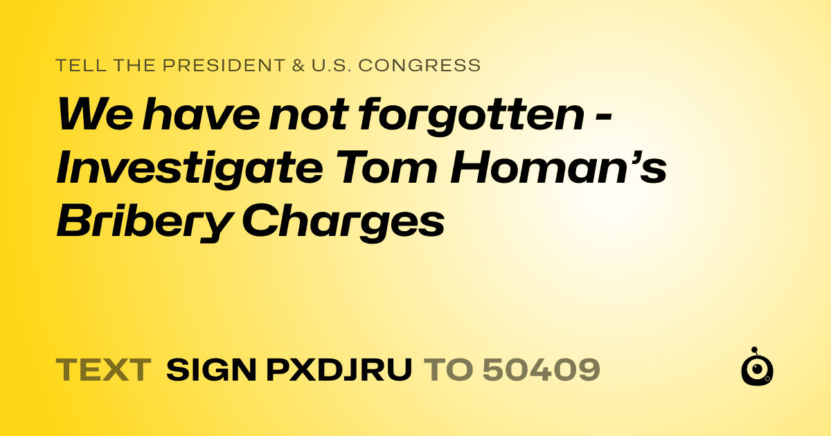 A shareable card that reads "tell the President & U.S. Congress: We have not forgotten - Investigate Tom Homan’s Bribery Charges" followed by "text sign PXDJRU to 50409"