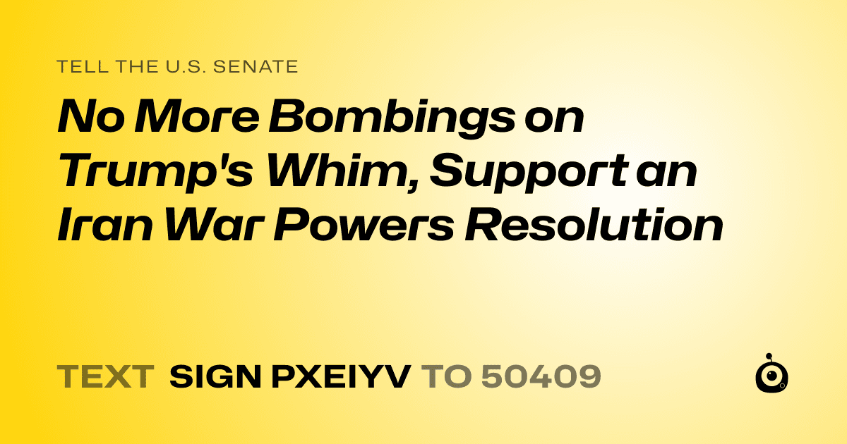 A shareable card that reads "tell the U.S. Senate: No More Bombings on Trump's Whim, Support an Iran War Powers Resolution" followed by "text sign PXEIYV to 50409"