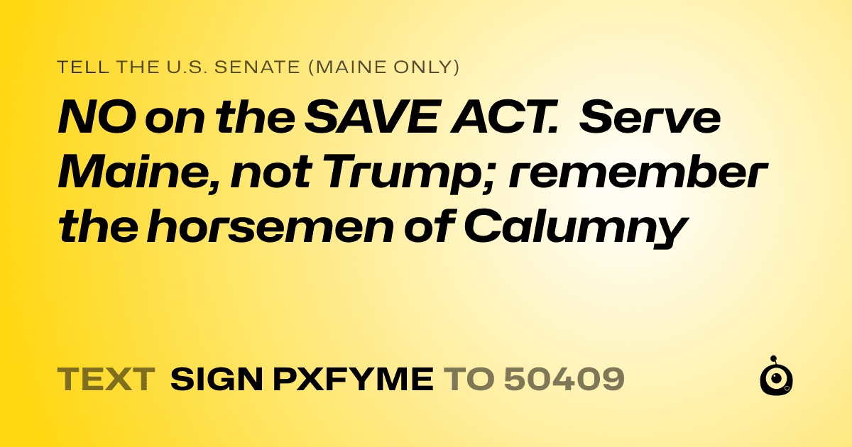 A shareable card that reads "tell the U.S. Senate (Maine only): NO on the SAVE ACT. Serve Maine, not Trump; remember the horsemen of Calumny" followed by "text sign PXFYME to 50409"