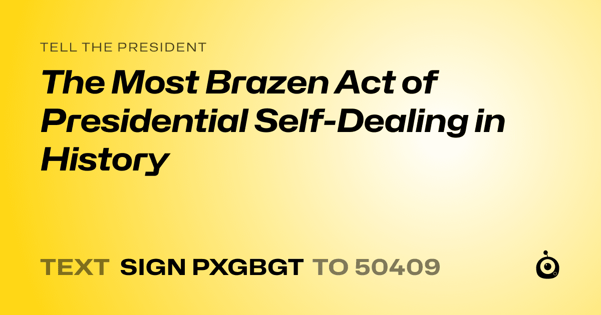 A shareable card that reads "tell the President: The Most Brazen Act of Presidential Self-Dealing in History" followed by "text sign PXGBGT to 50409"