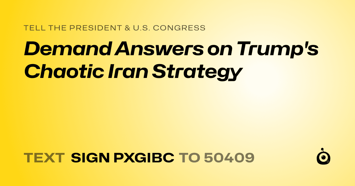A shareable card that reads "tell the President & U.S. Congress: Demand Answers on Trump's Chaotic Iran Strategy" followed by "text sign PXGIBC to 50409"