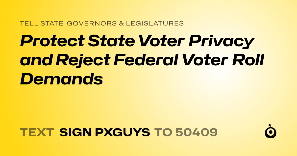 A shareable card that reads "tell State Governors & Legislatures: Protect State Voter Privacy and Reject Federal Voter Roll Demands" followed by "text sign PXGUYS to 50409"
