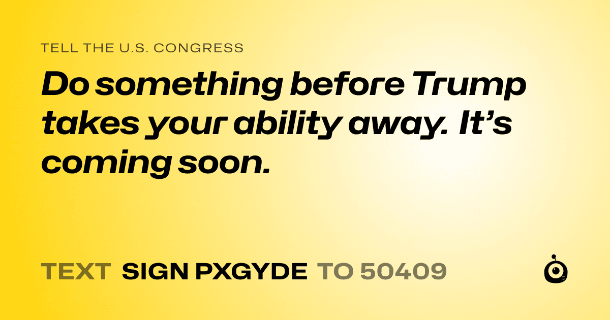 A shareable card that reads "tell the U.S. Congress: Do something before Trump takes your ability away. It’s coming soon." followed by "text sign PXGYDE to 50409"