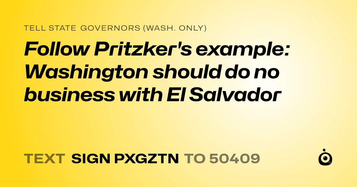 A shareable card that reads "tell State Governors (Wash. only): Follow Pritzker's example: Washington should do no business with El Salvador" followed by "text sign PXGZTN to 50409"
