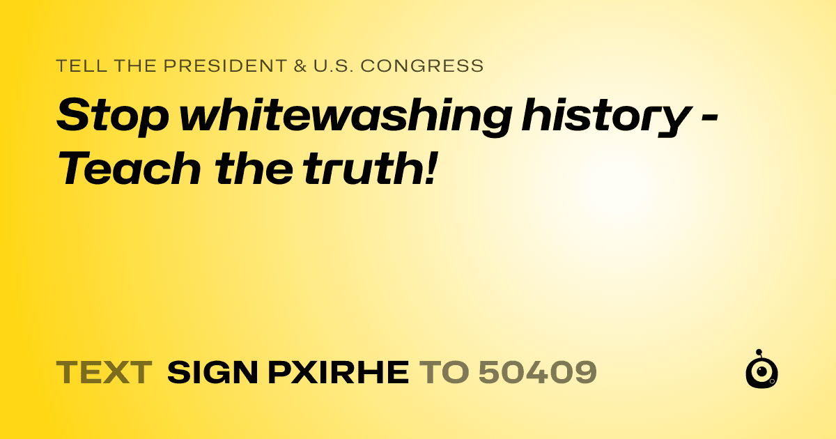 A shareable card that reads "tell the President & U.S. Congress: Stop whitewashing history - Teach the truth!" followed by "text sign PXIRHE to 50409"