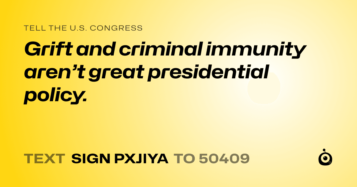 A shareable card that reads "tell the U.S. Congress: Grift and criminal immunity aren’t great presidential policy." followed by "text sign PXJIYA to 50409"