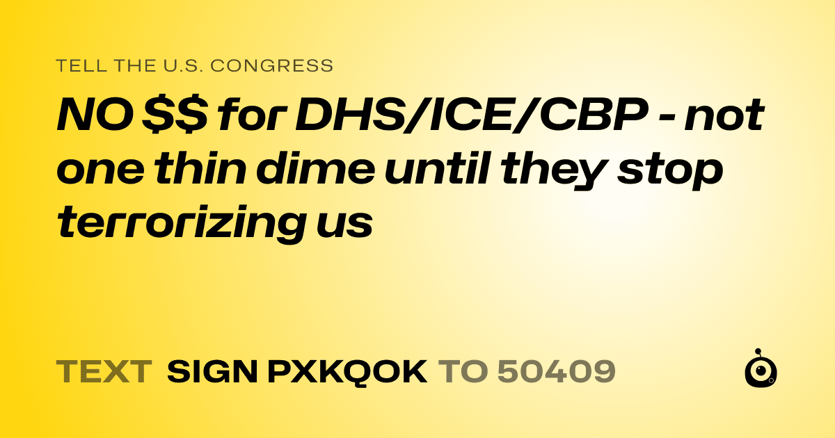 A shareable card that reads "tell the U.S. Congress: NO $$ for DHS/ICE/CBP - not one thin dime until they stop terrorizing us" followed by "text sign PXKQOK to 50409"