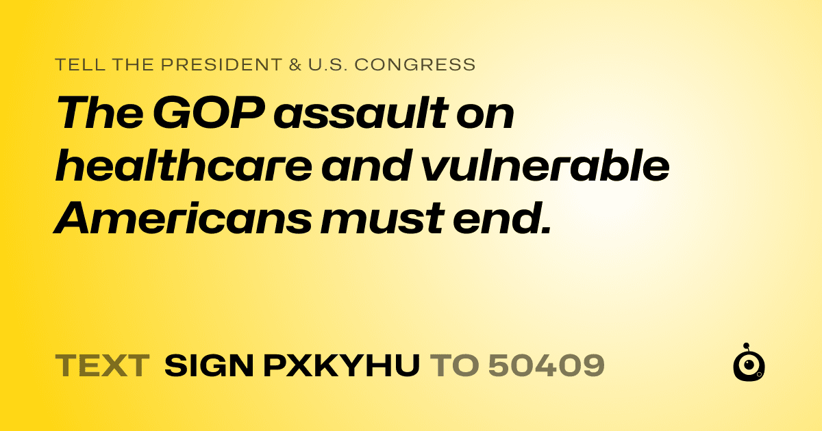 A shareable card that reads "tell the President & U.S. Congress: The GOP assault on healthcare and vulnerable Americans must end." followed by "text sign PXKYHU to 50409"