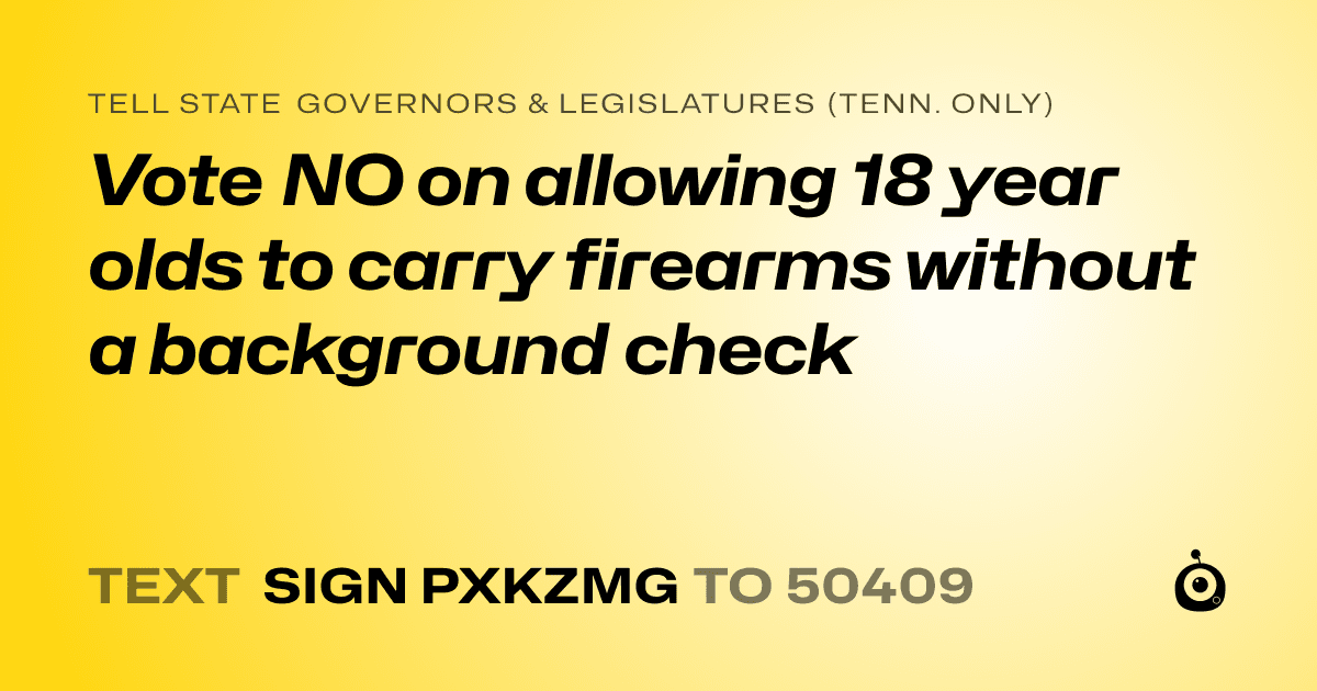 A shareable card that reads "tell State Governors & Legislatures (Tenn. only): Vote NO on allowing 18 year olds to carry firearms without a background check" followed by "text sign PXKZMG to 50409"