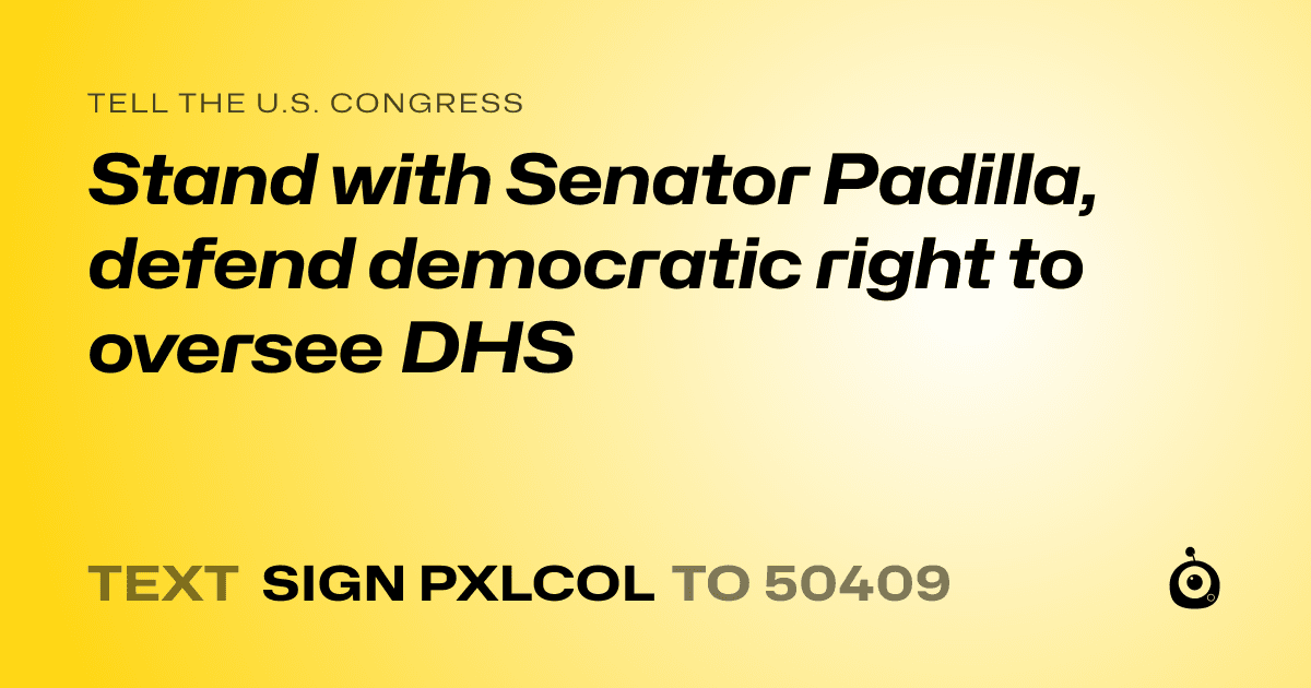 A shareable card that reads "tell the U.S. Congress: Stand with Senator Padilla, defend democratic right to oversee DHS" followed by "text sign PXLCOL to 50409"