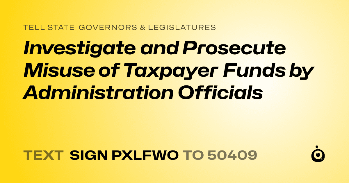 A shareable card that reads "tell State Governors & Legislatures: Investigate and Prosecute Misuse of Taxpayer Funds by Administration Officials" followed by "text sign PXLFWO to 50409"