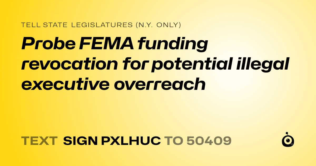 A shareable card that reads "tell State Legislatures (N.Y. only): Probe FEMA funding revocation for potential illegal executive overreach" followed by "text sign PXLHUC to 50409"