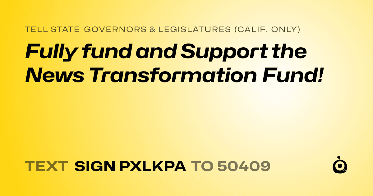 A shareable card that reads "tell State Governors & Legislatures (Calif. only): Fully fund and Support the News Transformation Fund!" followed by "text sign PXLKPA to 50409"