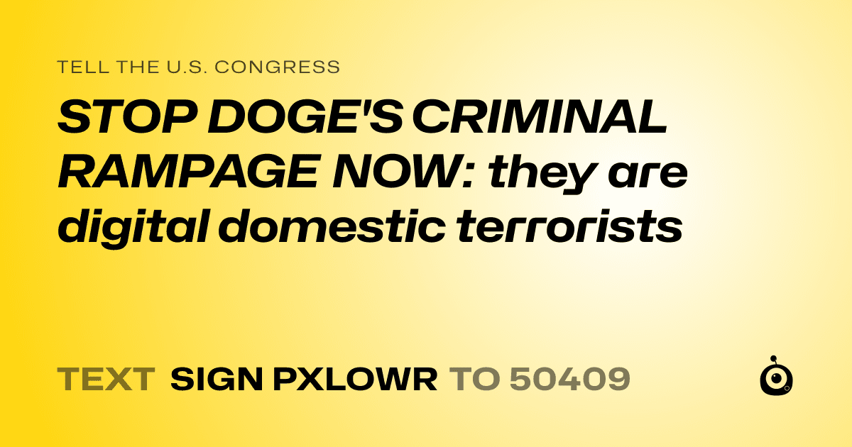 A shareable card that reads "tell the U.S. Congress: STOP DOGE'S CRIMINAL RAMPAGE NOW: they are digital domestic terrorists" followed by "text sign PXLOWR to 50409"