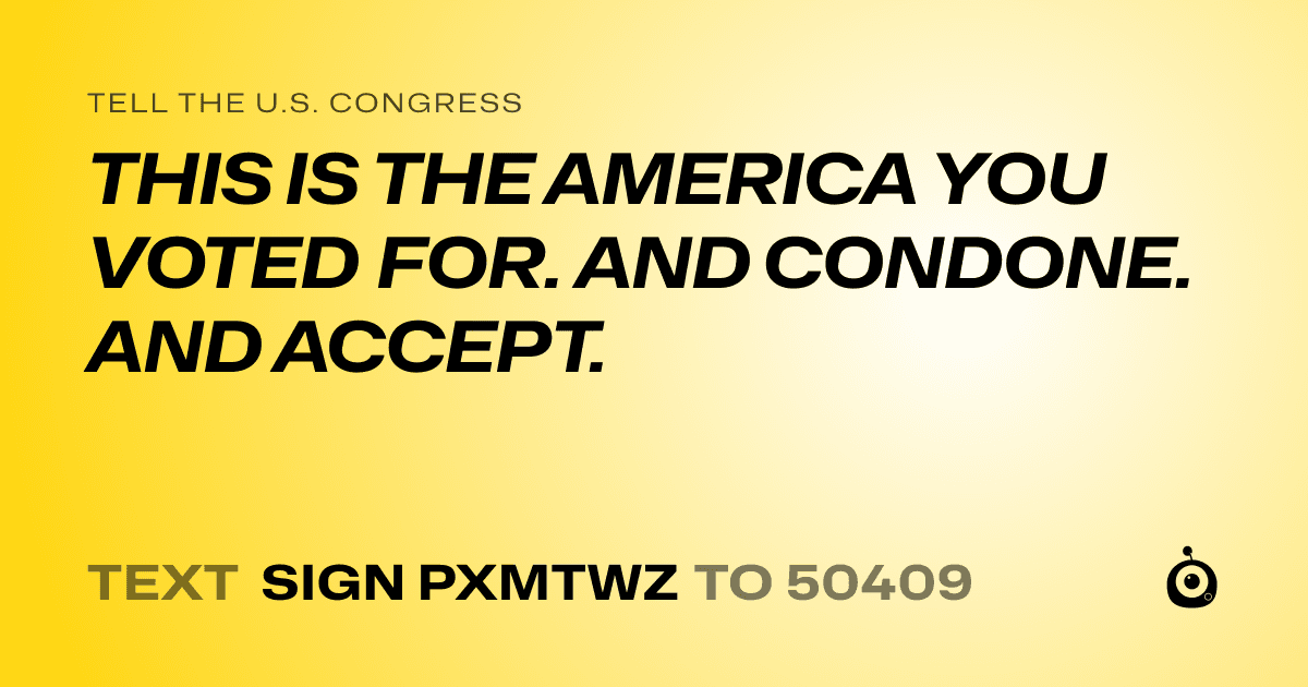 A shareable card that reads "tell the U.S. Congress: THIS IS THE AMERICA YOU VOTED FOR. AND CONDONE. AND ACCEPT." followed by "text sign PXMTWZ to 50409"