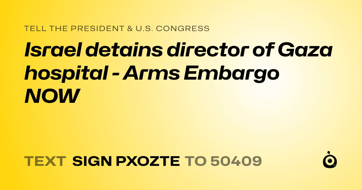 A shareable card that reads "tell the President & U.S. Congress: Israel detains director of Gaza hospital - Arms Embargo NOW" followed by "text sign PXOZTE to 50409"